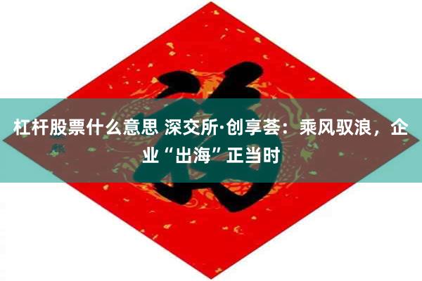 杠杆股票什么意思 深交所·创享荟：乘风驭浪，企业“出海”正当时