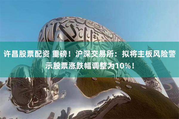 许昌股票配资 重磅！沪深交易所：拟将主板风险警示股票涨跌幅调整为10%！