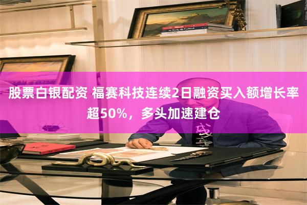 股票白银配资 福赛科技连续2日融资买入额增长率超50%，多头加速建仓