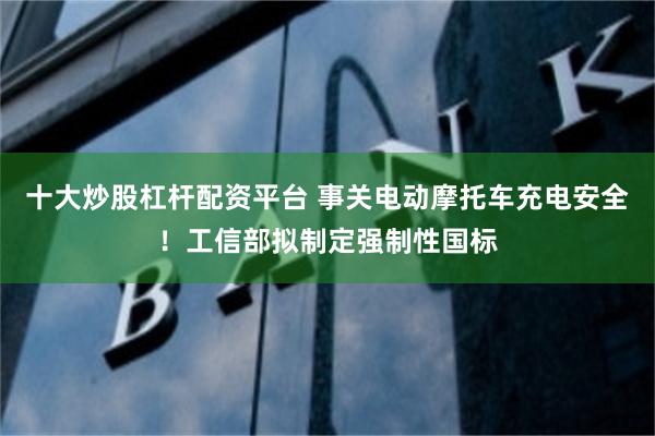 十大炒股杠杆配资平台 事关电动摩托车充电安全！工信部拟制定强制性国标