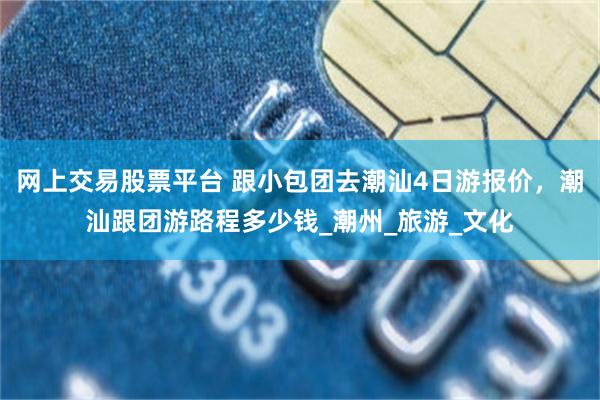 网上交易股票平台 跟小包团去潮汕4日游报价，潮汕跟团游路程多少钱_潮州_旅游_文化