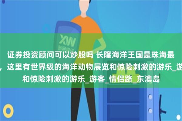 证券投资顾问可以炒股吗 长隆海洋王国是珠海最受欢迎的景点之一,这里有世界级的海洋动物展览和惊险刺激的游乐_游客_情侣路_东澳岛