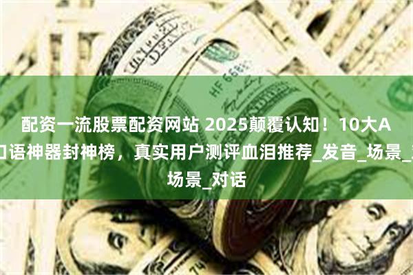 配资一流股票配资网站 2025颠覆认知！10大AI练口语神器封神榜，真实用户测评血泪推荐_发音_场景_对话