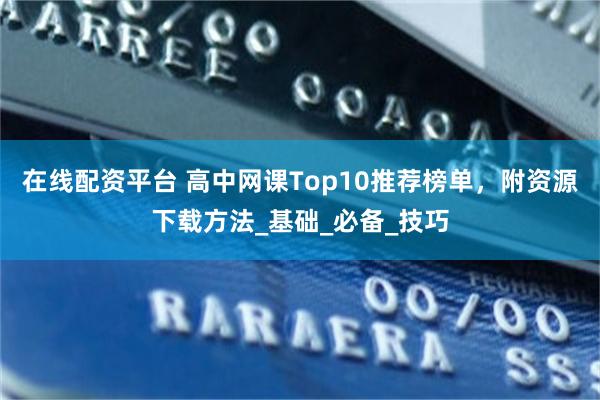 在线配资平台 高中网课Top10推荐榜单，附资源下载方法_基础_必备_技巧