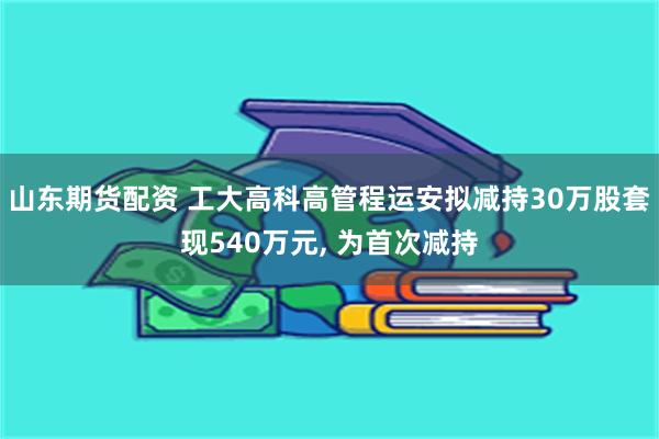 山东期货配资 工大高科高管程运安拟减持30万股套现540万元, 为首次减持