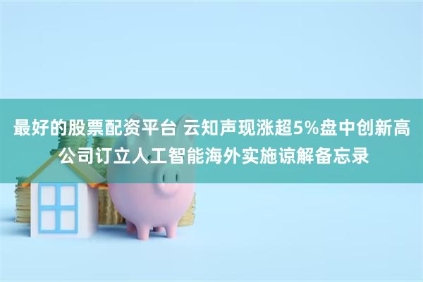 最好的股票配资平台 云知声现涨超5%盘中创新高 公司订立人工智能海外实施谅解备忘录