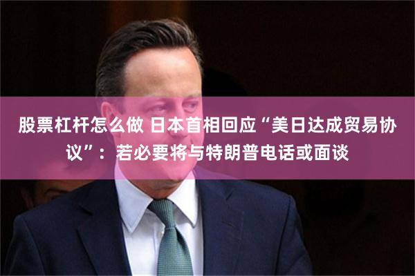 股票杠杆怎么做 日本首相回应“美日达成贸易协议”：若必要将与特朗普电话或面谈