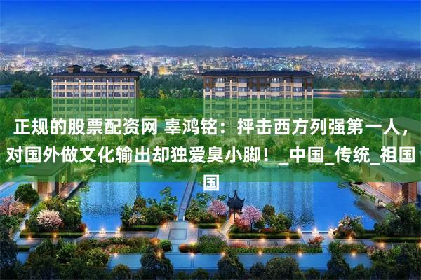 正规的股票配资网 辜鸿铭：抨击西方列强第一人，对国外做文化输出却独爱臭小脚！_中国_传统_祖国