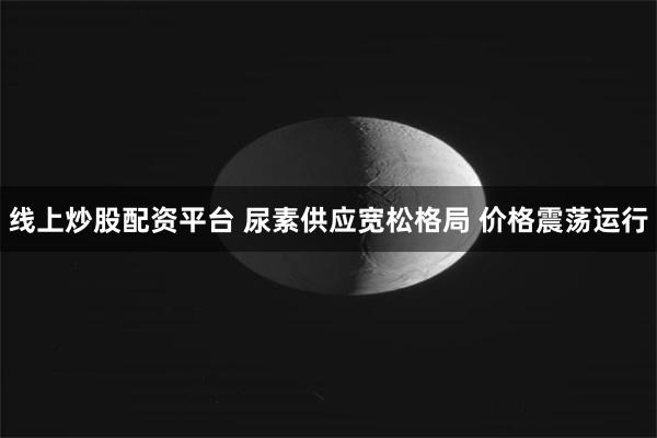 线上炒股配资平台 尿素供应宽松格局 价格震荡运行
