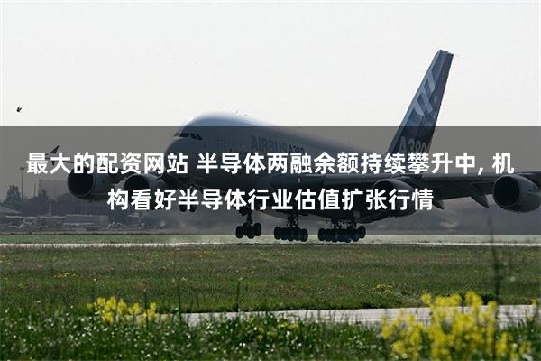 最大的配资网站 半导体两融余额持续攀升中, 机构看好半导体行业估值扩张行情