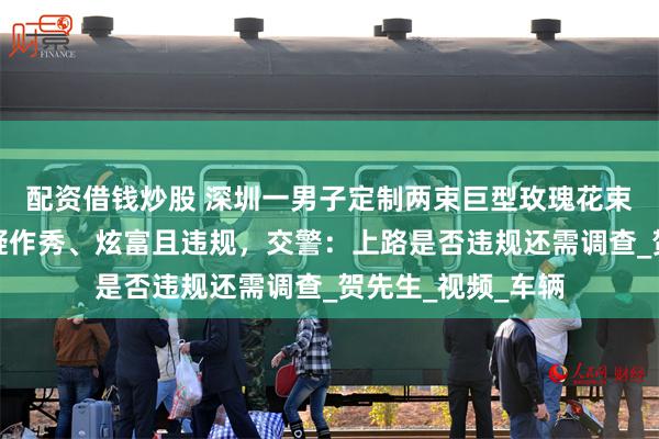 配资借钱炒股 深圳一男子定制两束巨型玫瑰花束车载上路，被质疑作秀、炫富且违规，交警：上路是否违规还需调查_贺先生_视频_车辆