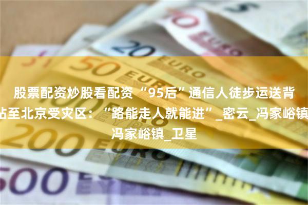 股票配资炒股看配资 “95后”通信人徒步运送背包基站至北京受灾区：“路能走人就能进”_密云_冯家峪镇_卫星