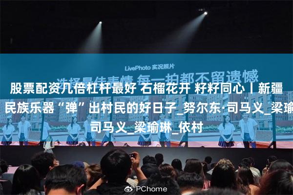 股票配资几倍杠杆最好 石榴花开 籽籽同心丨新疆阿克苏：民族乐器“弹”出村民的好日子_努尔东·司马义_梁瑜琳_依村