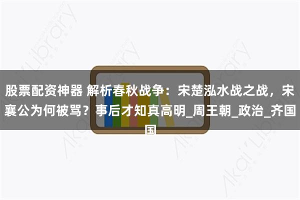 股票配资神器 解析春秋战争：宋楚泓水战之战，宋襄公为何被骂？事后才知真高明_周王朝_政治_齐国