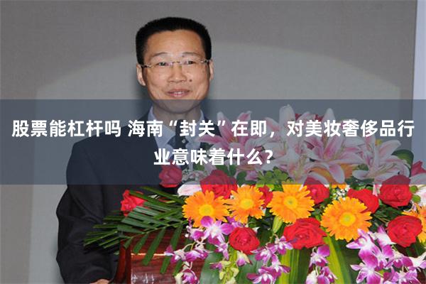 股票能杠杆吗 海南“封关”在即，对美妆奢侈品行业意味着什么？