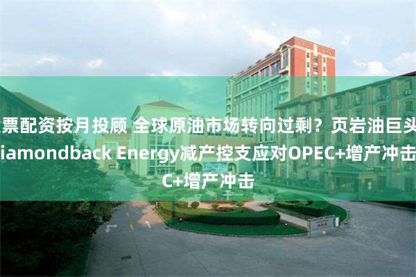 股票配资按月投顾 全球原油市场转向过剩？页岩油巨头Diamondback Energy减产控支应对OPEC+增产冲击