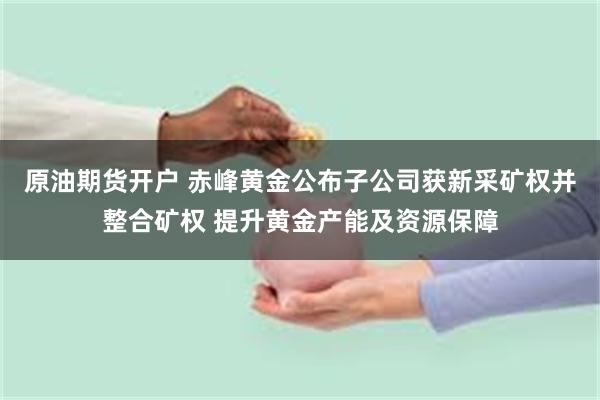 原油期货开户 赤峰黄金公布子公司获新采矿权并整合矿权 提升黄金产能及资源保障