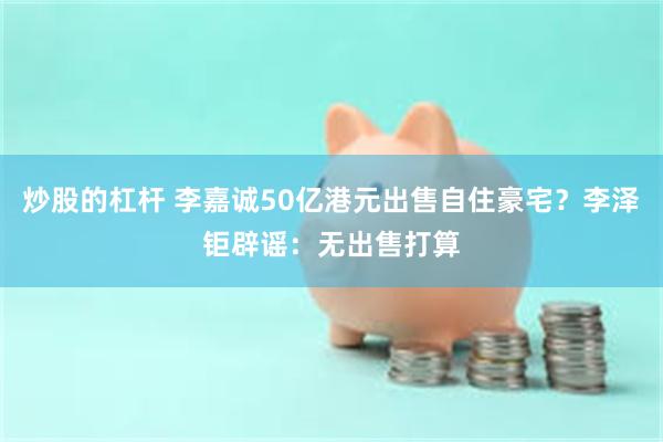 炒股的杠杆 李嘉诚50亿港元出售自住豪宅？李泽钜辟谣：无出售打算
