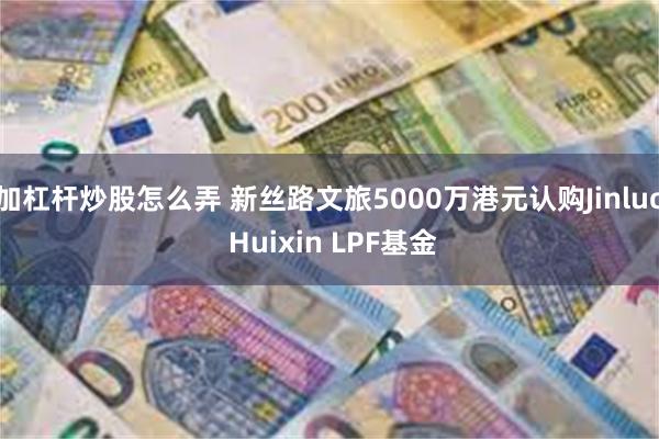 加杠杆炒股怎么弄 新丝路文旅5000万港元认购Jinluo Huixin LPF基金