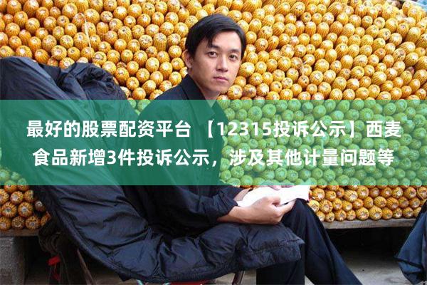 最好的股票配资平台 【12315投诉公示】西麦食品新增3件投诉公示，涉及其他计量问题等