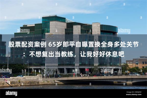 股票配资案例 65岁郎平自曝置换全身多处关节：不想复出当教练，让我好好休息吧