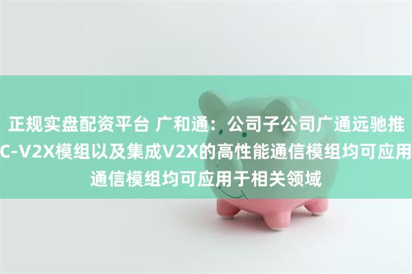 正规实盘配资平台 广和通：公司子公司广通远驰推出的高性能C-V2X模组以及集成V2X的高性能通信模组均可应用于相关领域