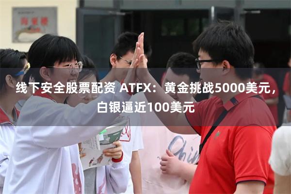 线下安全股票配资 ATFX：黄金挑战5000美元，白银逼近100美元