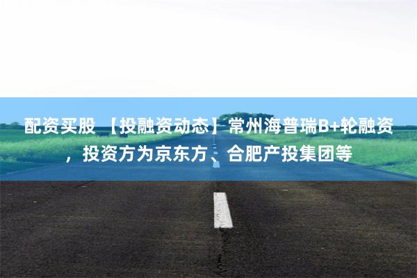 配资买股 【投融资动态】常州海普瑞B+轮融资，投资方为京东方、合肥产投集团等