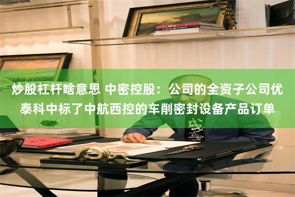 炒股杠杆啥意思 中密控股：公司的全资子公司优泰科中标了中航西控的车削密封设备产品订单