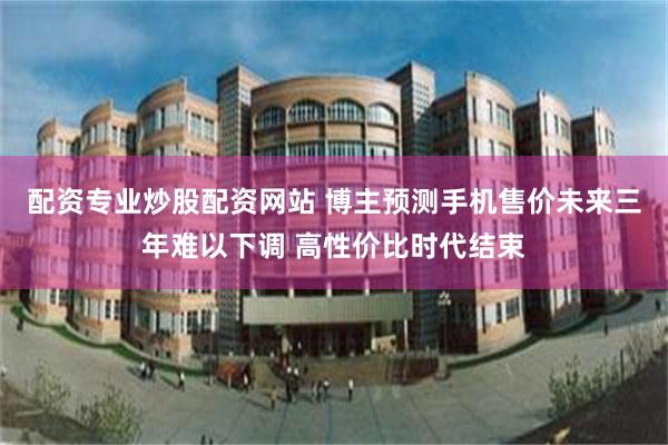 配资专业炒股配资网站 博主预测手机售价未来三年难以下调 高性价比时代结束