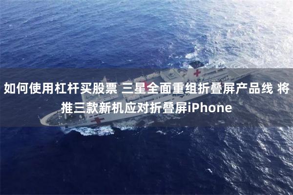 如何使用杠杆买股票 三星全面重组折叠屏产品线 将推三款新机应对折叠屏iPhone