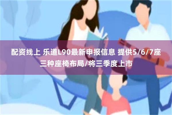 配资线上 乐道L90最新申报信息 提供5/6/7座三种座椅布局/将三季度上市