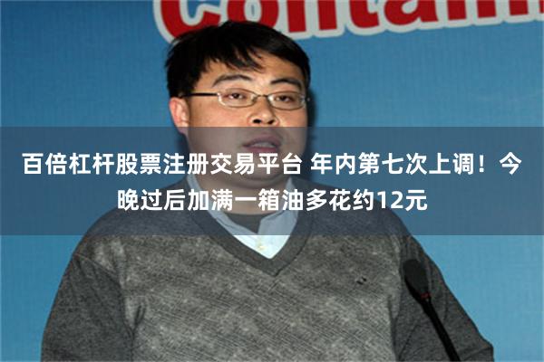 百倍杠杆股票注册交易平台 年内第七次上调！今晚过后加满一箱油多花约12元