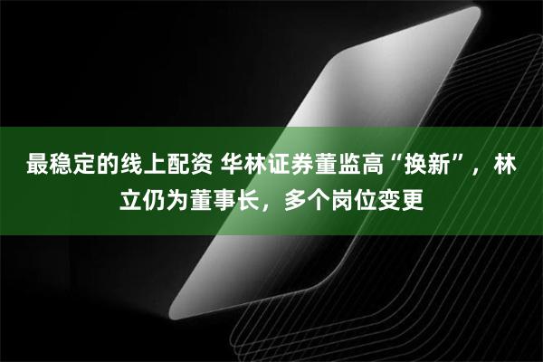 最稳定的线上配资 华林证券董监高“换新”，林立仍为董事长，多个岗位变更