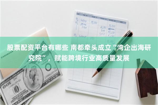 股票配资平台有哪些 南都牵头成立“湾企出海研究院”，赋能跨境行业高质量发展