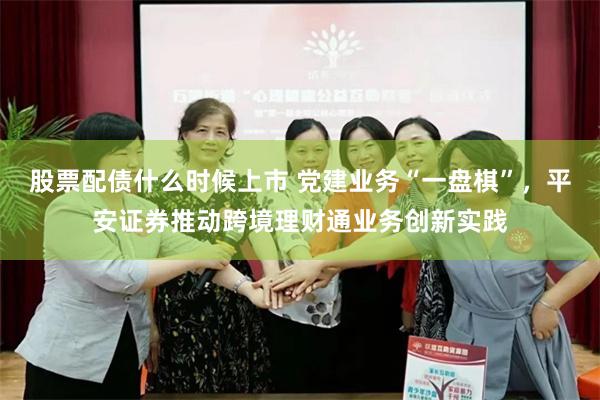 股票配债什么时候上市 党建业务“一盘棋”,平安证券推动跨境理财通业务创新实践