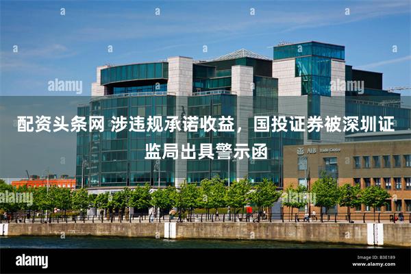 配资头条网 涉违规承诺收益，国投证券被深圳证监局出具警示函