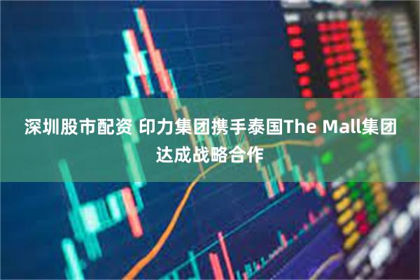 深圳股市配资 印力集团携手泰国The Mall集团达成战略合作