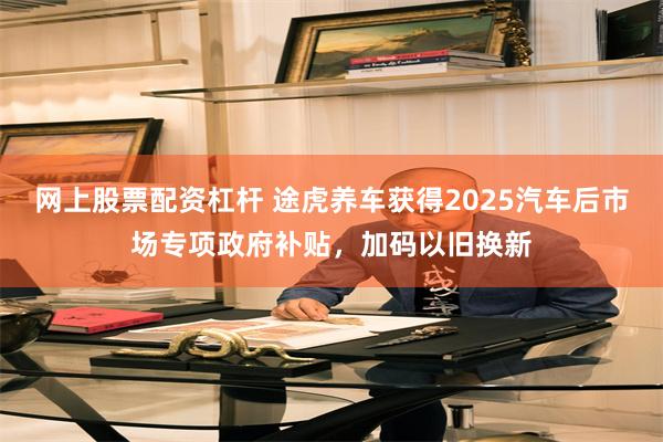 网上股票配资杠杆 途虎养车获得2025汽车后市场专项政府补贴，加码以旧换新
