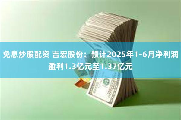 免息炒股配资 吉宏股份：预计2025年1-6月净利润盈利1.3亿元至1.37亿元