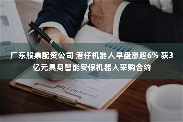 广东股票配资公司 港仔机器人早盘涨超6% 获3亿元具身智能安保机器人采购合约