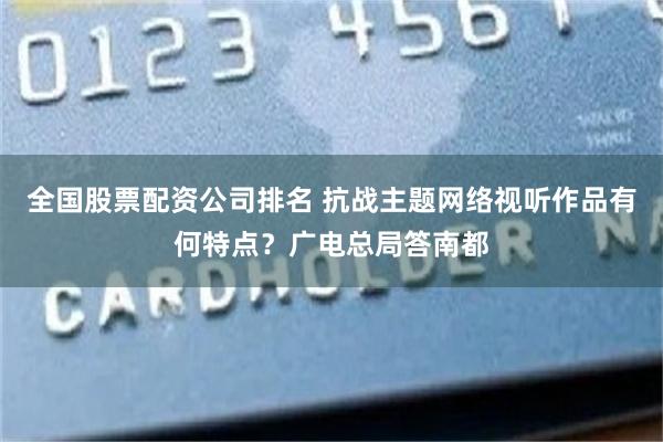 全国股票配资公司排名 抗战主题网络视听作品有何特点？广电总局答南都