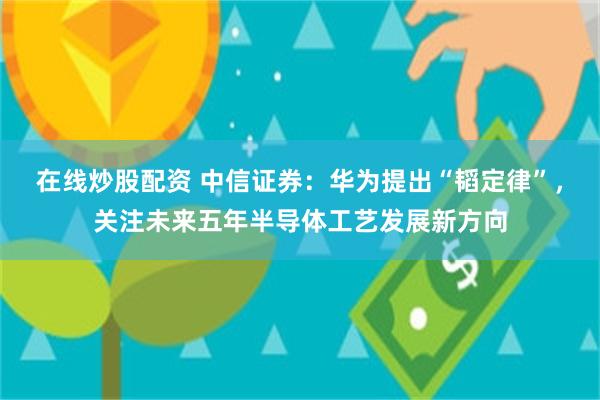 在线炒股配资 中信证券：华为提出“韬定律”，关注未来五年半导体工艺发展新方向