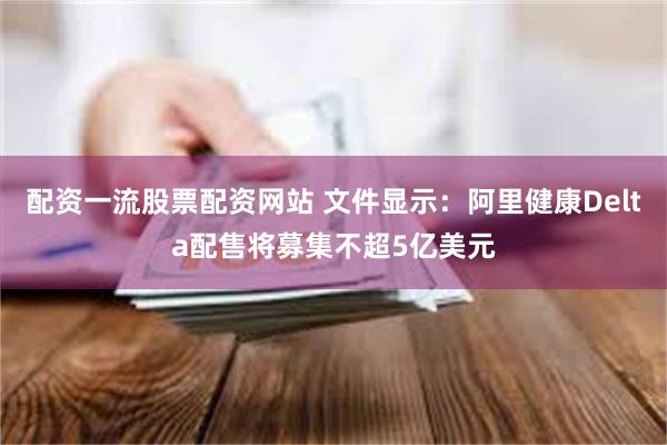 配资一流股票配资网站 文件显示：阿里健康Delta配售将募集不超5亿美元