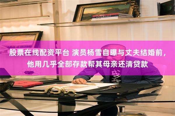 股票在线配资平台 演员杨雪自曝与丈夫结婚前，他用几乎全部存款帮其母亲还清贷款