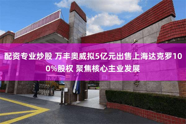 配资专业炒股 万丰奥威拟5亿元出售上海达克罗100%股权 聚焦核心主业发展