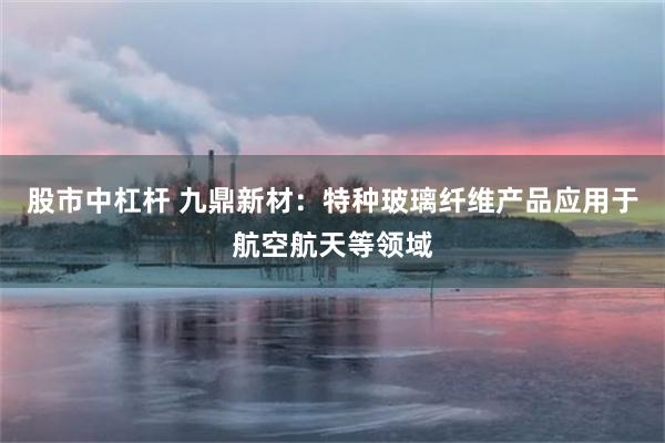 股市中杠杆 九鼎新材：特种玻璃纤维产品应用于航空航天等领域