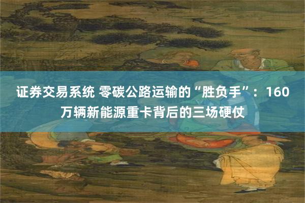 证券交易系统 零碳公路运输的“胜负手”：160万辆新能源重卡背后的三场硬仗