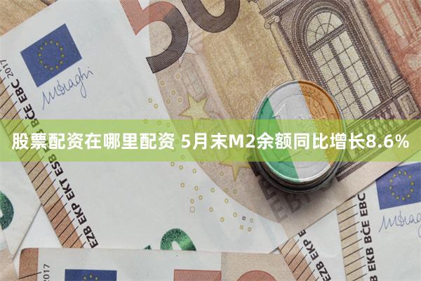 股票配资在哪里配资 5月末M2余额同比增长8.6%