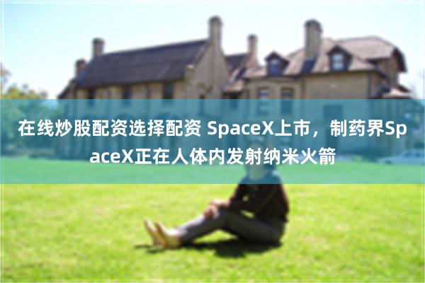 在线炒股配资选择配资 SpaceX上市，制药界SpaceX正在人体内发射纳米火箭